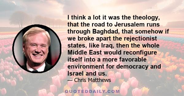 I think a lot it was the theology, that the road to Jerusalem runs through Baghdad, that somehow if we broke apart the rejectionist states, like Iraq, then the whole Middle East would reconfigure itself into a more