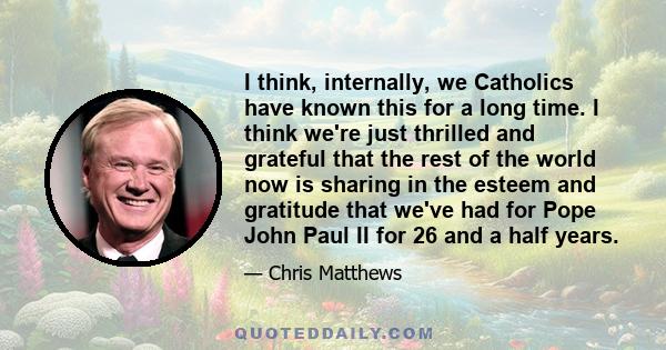 I think, internally, we Catholics have known this for a long time. I think we're just thrilled and grateful that the rest of the world now is sharing in the esteem and gratitude that we've had for Pope John Paul II for