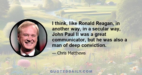 I think, like Ronald Reagan, in another way, in a secular way, John Paul II was a great communicator, but he was also a man of deep conviction.