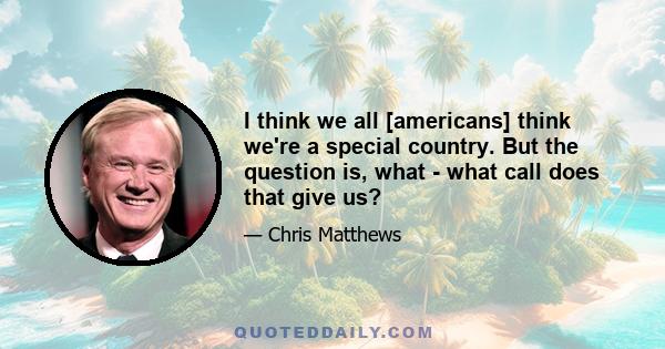 I think we all [americans] think we're a special country. But the question is, what - what call does that give us?