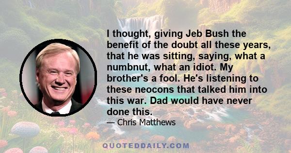 I thought, giving Jeb Bush the benefit of the doubt all these years, that he was sitting, saying, what a numbnut, what an idiot. My brother's a fool. He's listening to these neocons that talked him into this war. Dad