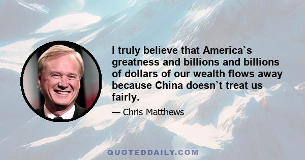 I truly believe that America`s greatness and billions and billions of dollars of our wealth flows away because China doesn`t treat us fairly.