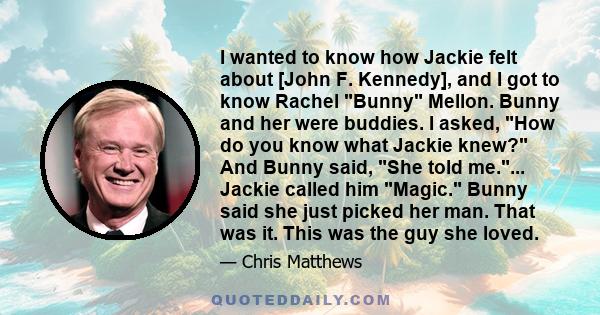 I wanted to know how Jackie felt about [John F. Kennedy], and I got to know Rachel Bunny Mellon. Bunny and her were buddies. I asked, How do you know what Jackie knew? And Bunny said, She told me.... Jackie called him