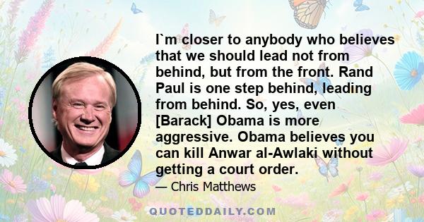 I`m closer to anybody who believes that we should lead not from behind, but from the front. Rand Paul is one step behind, leading from behind. So, yes, even [Barack] Obama is more aggressive. Obama believes you can kill 