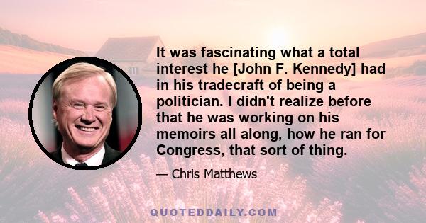 It was fascinating what a total interest he [John F. Kennedy] had in his tradecraft of being a politician. I didn't realize before that he was working on his memoirs all along, how he ran for Congress, that sort of