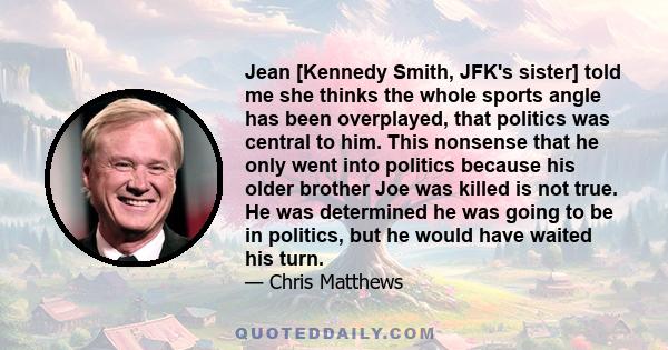 Jean [Kennedy Smith, JFK's sister] told me she thinks the whole sports angle has been overplayed, that politics was central to him. This nonsense that he only went into politics because his older brother Joe was killed