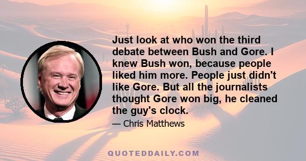 Just look at who won the third debate between Bush and Gore. I knew Bush won, because people liked him more. People just didn't like Gore. But all the journalists thought Gore won big, he cleaned the guy's clock.