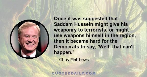 Once it was suggested that Saddam Hussein might give his weaponry to terrorists, or might use weapons himself in the region, then it became hard for the Democrats to say, 'Well, that can't happen.'