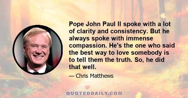 Pope John Paul II spoke with a lot of clarity and consistency. But he always spoke with immense compassion. He's the one who said the best way to love somebody is to tell them the truth. So, he did that well.