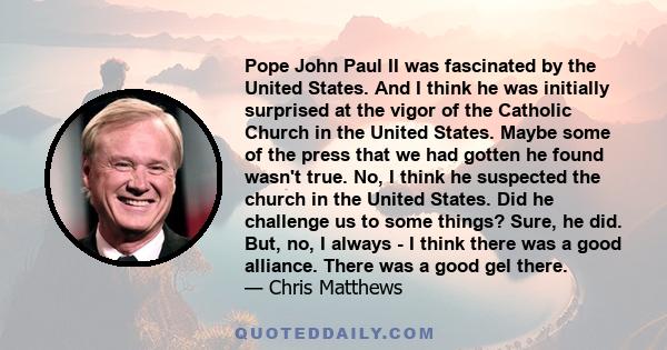 Pope John Paul II was fascinated by the United States. And I think he was initially surprised at the vigor of the Catholic Church in the United States. Maybe some of the press that we had gotten he found wasn't true.