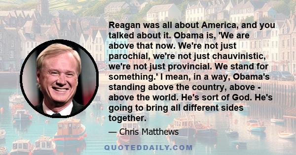 Reagan was all about America, and you talked about it. Obama is, 'We are above that now. We're not just parochial, we're not just chauvinistic, we're not just provincial. We stand for something.' I mean, in a way,