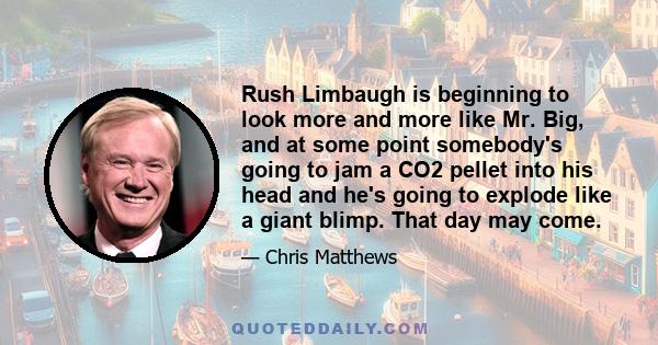 Rush Limbaugh is beginning to look more and more like Mr. Big, and at some point somebody's going to jam a CO2 pellet into his head and he's going to explode like a giant blimp. That day may come.