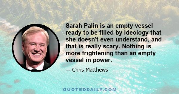 Sarah Palin is an empty vessel ready to be filled by ideology that she doesn't even understand, and that is really scary. Nothing is more frightening than an empty vessel in power.