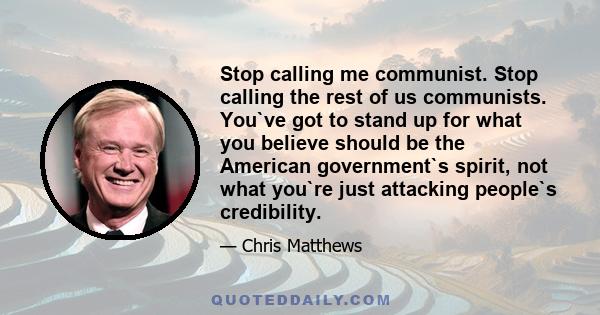 Stop calling me communist. Stop calling the rest of us communists. You`ve got to stand up for what you believe should be the American government`s spirit, not what you`re just attacking people`s credibility.