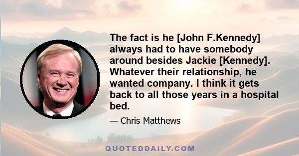 The fact is he [John F.Kennedy] always had to have somebody around besides Jackie [Kennedy]. Whatever their relationship, he wanted company. I think it gets back to all those years in a hospital bed.