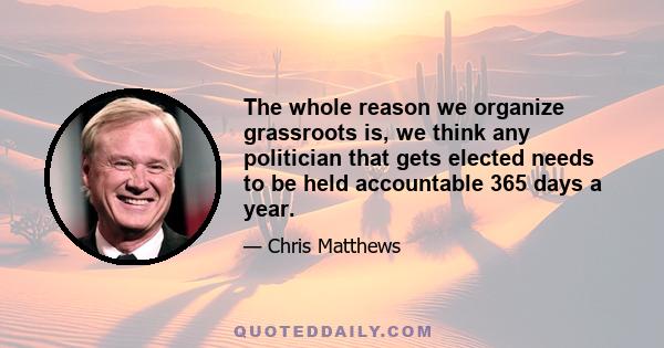 The whole reason we organize grassroots is, we think any politician that gets elected needs to be held accountable 365 days a year.