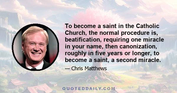 To become a saint in the Catholic Church, the normal procedure is, beatification, requiring one miracle in your name, then canonization, roughly in five years or longer, to become a saint, a second miracle.