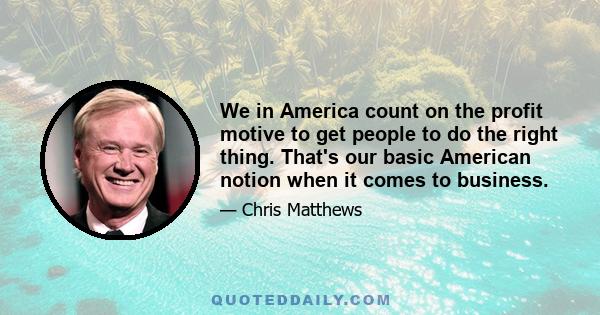 We in America count on the profit motive to get people to do the right thing. That's our basic American notion when it comes to business.