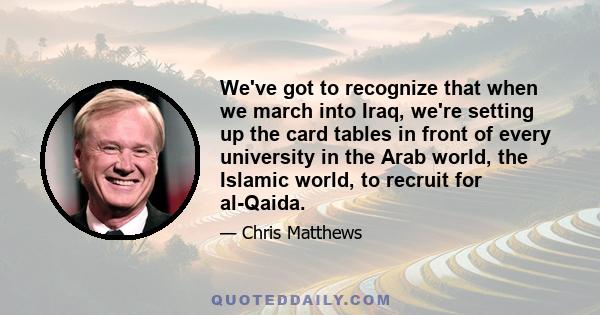 We've got to recognize that when we march into Iraq, we're setting up the card tables in front of every university in the Arab world, the Islamic world, to recruit for al-Qaida.