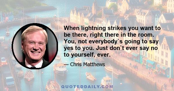 When lightning strikes you want to be there, right there in the room. You, not everybody`s going to say yes to you. Just don`t ever say no to yourself, ever.