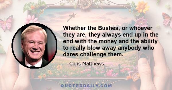 Whether the Bushes, or whoever they are, they always end up in the end with the money and the ability to really blow away anybody who dares challenge them.