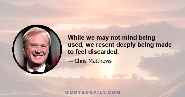 While we may not mind being used, we resent deeply being made to feel discarded.