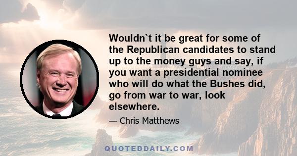 Wouldn`t it be great for some of the Republican candidates to stand up to the money guys and say, if you want a presidential nominee who will do what the Bushes did, go from war to war, look elsewhere.