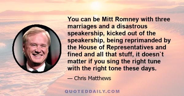 You can be Mitt Romney with three marriages and a disastrous speakership, kicked out of the speakership, being reprimanded by the House of Representatives and fined and all that stuff, it doesn`t matter if you sing the