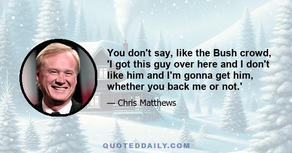 You don't say, like the Bush crowd, 'I got this guy over here and I don't like him and I'm gonna get him, whether you back me or not.'