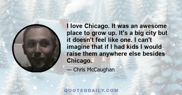 I love Chicago. It was an awesome place to grow up. It's a big city but it doesn't feel like one. I can't imagine that if I had kids I would raise them anywhere else besides Chicago.