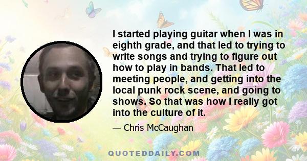 I started playing guitar when I was in eighth grade, and that led to trying to write songs and trying to figure out how to play in bands. That led to meeting people, and getting into the local punk rock scene, and going 