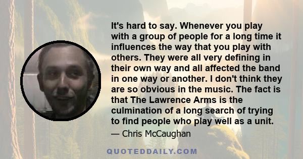 It's hard to say. Whenever you play with a group of people for a long time it influences the way that you play with others. They were all very defining in their own way and all affected the band in one way or another. I 