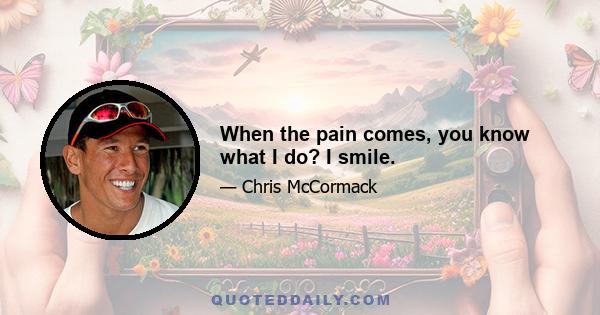 When the pain comes, you know what I do? I smile.