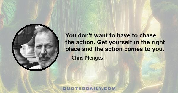 You don't want to have to chase the action. Get yourself in the right place and the action comes to you.