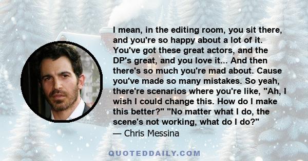 I mean, in the editing room, you sit there, and you're so happy about a lot of it. You've got these great actors, and the DP's great, and you love it... And then there's so much you're mad about. Cause you've made so