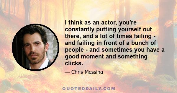 I think as an actor, you're constantly putting yourself out there, and a lot of times failing - and failing in front of a bunch of people - and sometimes you have a good moment and something clicks.