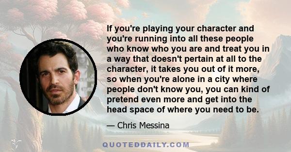 If you're playing your character and you're running into all these people who know who you are and treat you in a way that doesn't pertain at all to the character, it takes you out of it more, so when you're alone in a