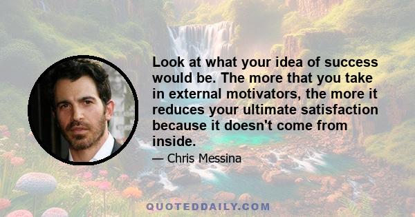 Look at what your idea of success would be. The more that you take in external motivators, the more it reduces your ultimate satisfaction because it doesn't come from inside.