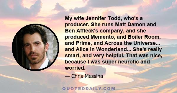 My wife Jennifer Todd, who's a producer. She runs Matt Damon and Ben Affleck's company, and she produced Memento, and Boiler Room, and Prime, and Across the Universe... and Alice in Wonderland... She's really smart, and 