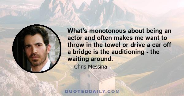 What's monotonous about being an actor and often makes me want to throw in the towel or drive a car off a bridge is the auditioning - the waiting around.