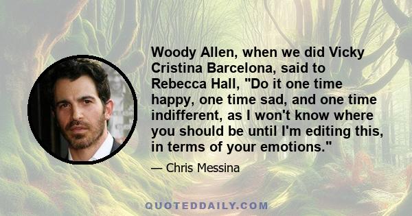 Woody Allen, when we did Vicky Cristina Barcelona, said to Rebecca Hall, Do it one time happy, one time sad, and one time indifferent, as I won't know where you should be until I'm editing this, in terms of your