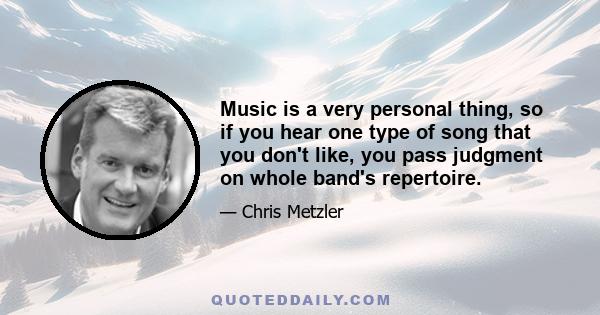 Music is a very personal thing, so if you hear one type of song that you don't like, you pass judgment on whole band's repertoire.