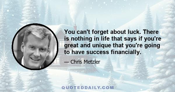 You can't forget about luck. There is nothing in life that says if you're great and unique that you're going to have success financially.