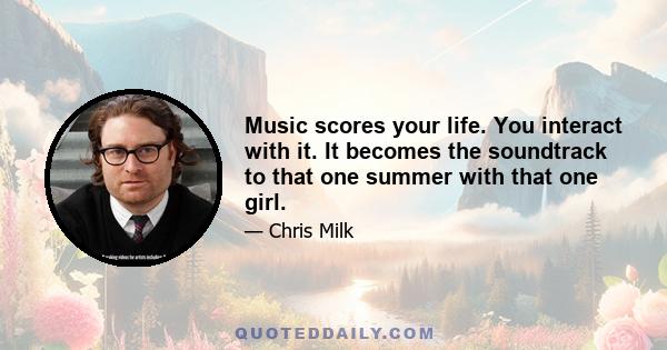 Music scores your life. You interact with it. It becomes the soundtrack to that one summer with that one girl.