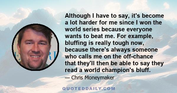 Although I have to say, it's become a lot harder for me since I won the world series because everyone wants to beat me. For example, bluffing is really tough now, because there's always someone who calls me on the