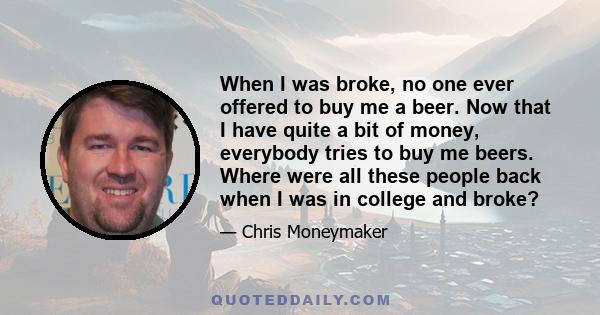 When I was broke, no one ever offered to buy me a beer. Now that I have quite a bit of money, everybody tries to buy me beers. Where were all these people back when I was in college and broke?