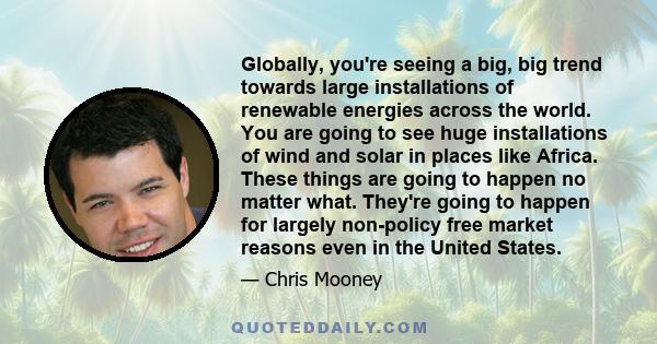 Globally, you're seeing a big, big trend towards large installations of renewable energies across the world. You are going to see huge installations of wind and solar in places like Africa. These things are going to