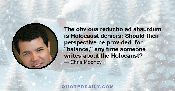 The obvious reductio ad absurdum is Holocaust deniers: Should their perspective be provided, for balance, any time someone writes about the Holocaust?