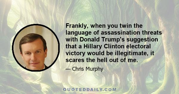 Frankly, when you twin the language of assassination threats with Donald Trump's suggestion that a Hillary Clinton electoral victory would be illegitimate, it scares the hell out of me.