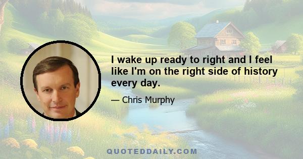 I wake up ready to right and I feel like I'm on the right side of history every day.